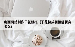 东方山西网站制作干花相框（干花做成相框能保存多久）